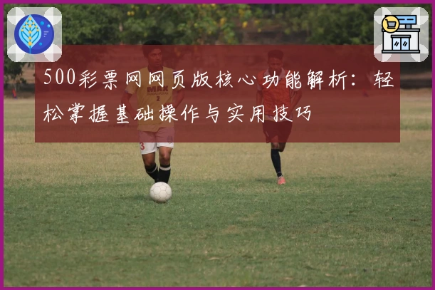 500彩票网网页版核心功能解析：轻松掌握基础操作与实用技巧