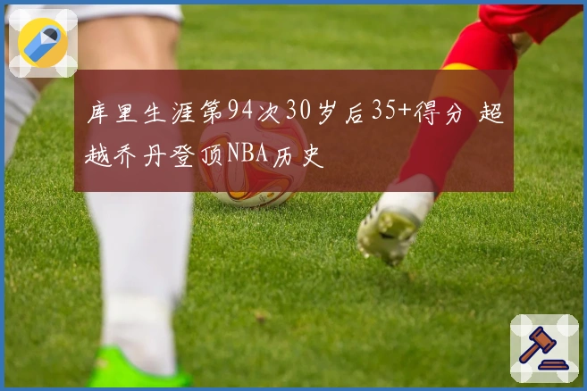 库里生涯第94次30岁后35+得分 超越乔丹登顶NBA历史