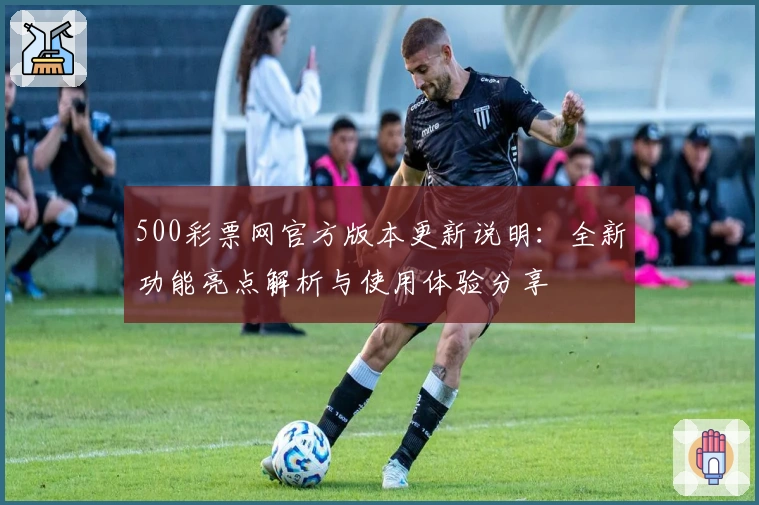 500彩票网官方版本更新说明：全新功能亮点解析与使用体验分享