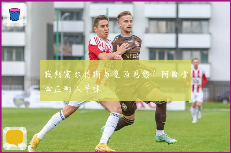 裁判富尔特斯与皇马恩怨？阿隆索回应耐人寻味