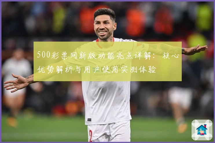 500彩票网新版功能亮点详解：核心优势解析与用户使用实测体验