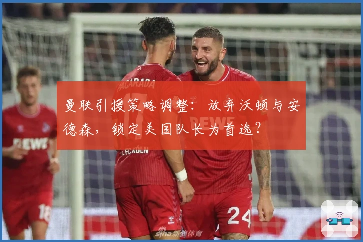 曼联引援策略调整：放弃沃顿与安德森，锁定美国队长为首选？