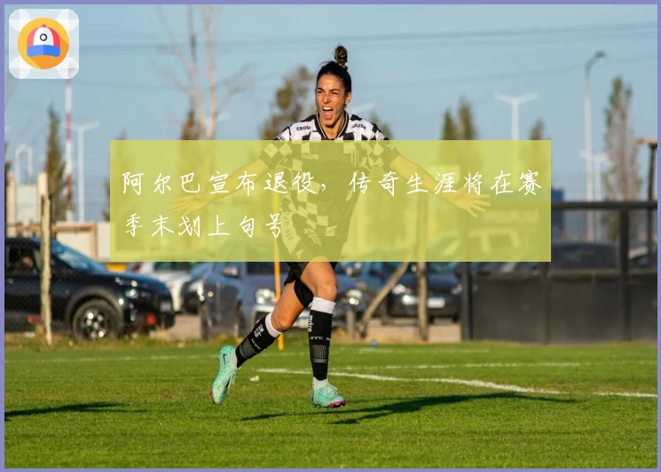 阿尔巴宣布退役，传奇生涯将在赛季末划上句号