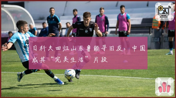 日科夫回归山东鲁能寻旧友，中国成其“完美生活”片段