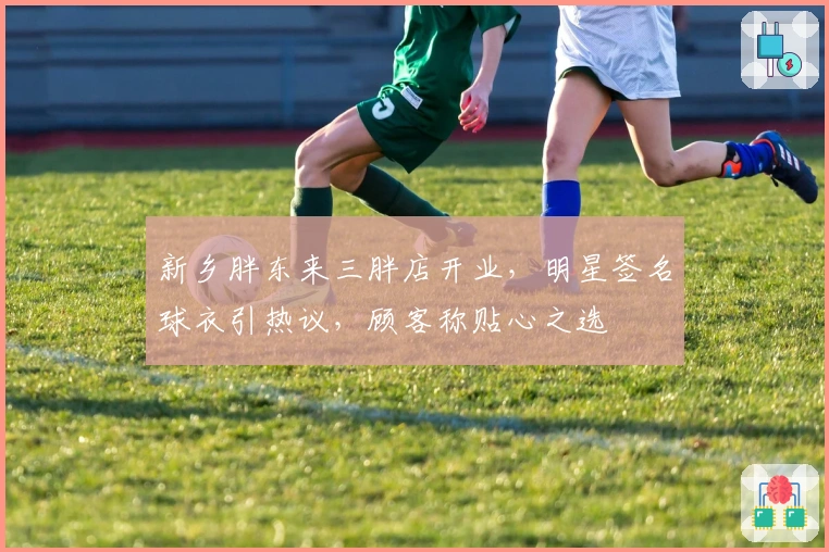 新乡胖东来三胖店开业，明星签名球衣引热议，顾客称贴心之选