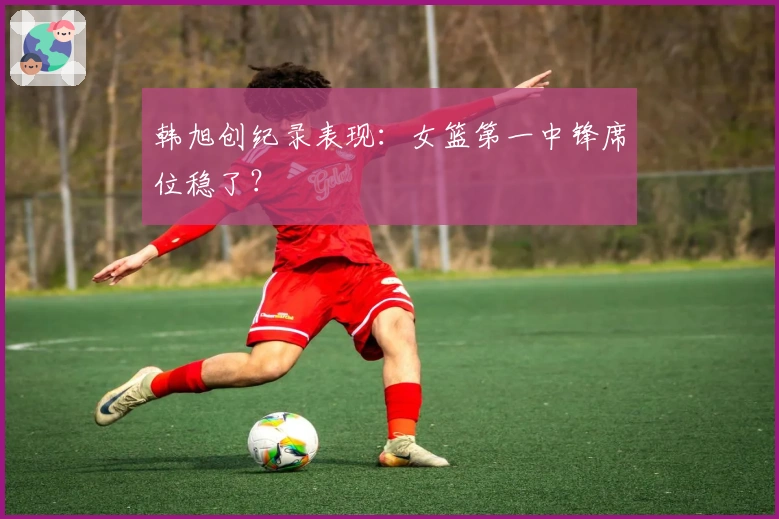 韩旭创纪录表现：女篮第一中锋席位稳了？