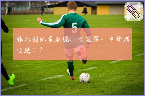 韩旭创纪录表现：女篮第一中锋席位稳了？