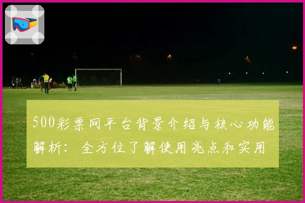 500彩票网平台背景介绍与核心功能解析：全方位了解使用亮点和实用体验
