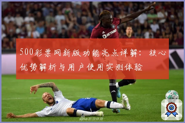 500彩票网新版功能亮点详解：核心优势解析与用户使用实测体验