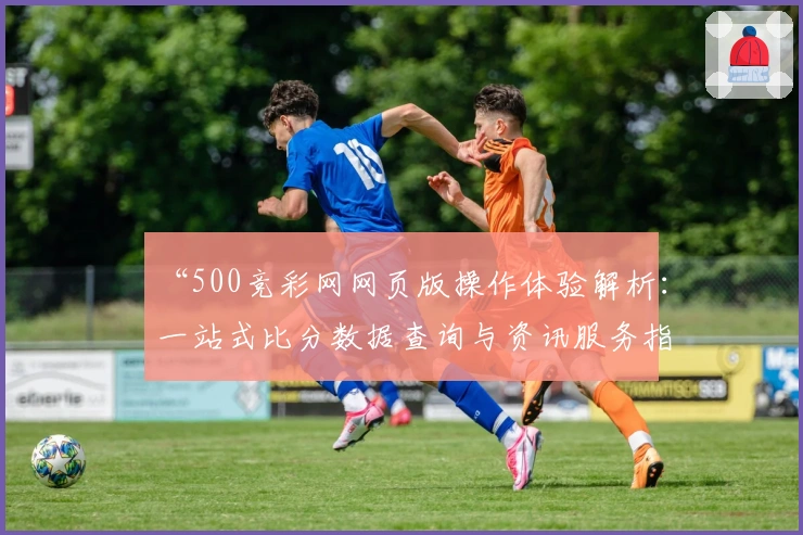 “500竞彩网网页版操作体验解析:一站式比分数据查询与资讯服务指南”