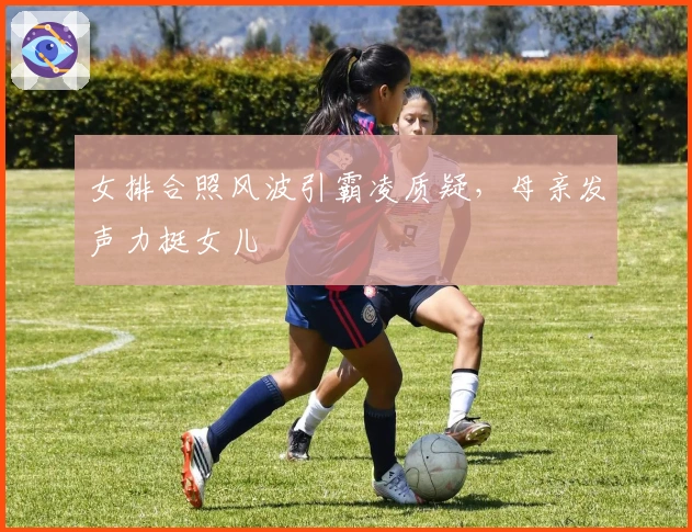 女排合照风波引霸凌质疑，母亲发声力挺女儿